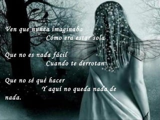 Ven que nunca imaginaba
Cómo era estar sola
Que no es nada fácil
Cuando te derrotan
Que no sé qué hacer
Y aquí no queda nada de
nada.
 
