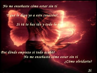 No me enseñaste cómo estar sin ti
Y qué le digo yo a este corazón?,
Si tú te has ido y todo lo perdí
Por dónde empiezo si todo acabó?
No me enseñaste cómo estar sin ti
¿Cómo olvidarte?
Si
 
