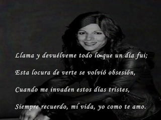 Llama y devuélveme todo lo que un día fui;
Esta locura de verte se volvió obsesión,
Cuando me invaden estos días tristes,
Siempre recuerdo, mi vida, yo como te amo.
 