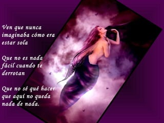 Ven que nunca
imaginaba cómo era
estar sola
Que no es nada
fácil cuando te
derrotan
Que no sé qué hacer
que aquí no queda
nada de nada.
 