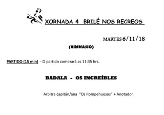 XORNADA 4 BRILÉ NOS RECREOS
MARTES 6/11/18
(XIMNASIO)
PARTIDO (15 min) - O partido comezará as 11:35 hrs.
BADALA - OS INCREÍBLES
Arbitra capitán/ana “Os Rompehuesos” + Anotador.
 