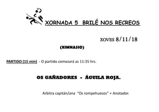 XORNADA 5 BRILÉ NOS RECREOS
XOVES 8/11/18
(XIMNASIO)
PARTIDO (15 min) - O partido comezará as 11:35 hrs.
OS GAÑADORES - ÁGUILA ROJA.
Arbitra capitán/ana “Os rompehuesos” + Anotador.
 