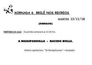 XORNADA 6 BRILÉ NOS RECREOS
MARTES 13/11/18
(XIMNASIO)
PARTIDO (15 min) - O partido comezará as 11:35 hrs.
A MAXIPANDILLA - RACING BULLS.
Arbitra capitán/ana “Os Rompehuesos” + Anotador.
 