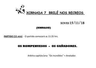 XORNADA 7 BRILÉ NOS RECREOS
XOVES 15/11/18
(XIMNASIO)
PARTIDO (15 min) - O partido comezará as 11:35 hrs.
OS ROMPEHUESOS - OS GAÑADORES.
Arbitra capitán/ana “Os Increíbles” + Anotador.
 