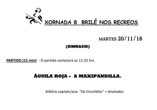 XORNADA 8 BRILÉ NOS RECREOS
MARTES 20/11/18
(XIMNASIO)
PARTIDO (15 min) - O partido comezará as 11:35 hrs.
ÁGUILA ROJA - A MAXIPANDILLA.
Arbitra capitán/ana “Os Increíbles” + Anotador.
 