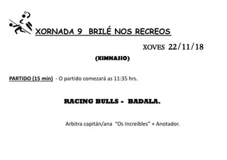 XORNADA 9 BRILÉ NOS RECREOS
XOVES 22/11/18
(XIMNASIO)
PARTIDO (15 min) - O partido comezará as 11:35 hrs.
RACING BULLS - BADALA.
Arbitra capitán/ana “Os Increíbles” + Anotador.
 
