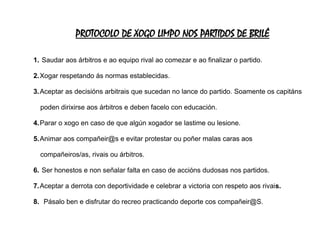 PROTOCOLO DE XOGO LIMPO NOS PARTIDOS DE BRILÉ
1. Saudar aos árbitros e ao equipo rival ao comezar e ao finalizar o partido.
2.Xogar respetando ás normas establecidas.
3.Aceptar as decisións arbitrais que sucedan no lance do partido. Soamente os capitáns
poden dirixirse aos árbitros e deben facelo con educación.
4.Parar o xogo en caso de que algún xogador se lastime ou lesione.
5.Animar aos compañeir@s e evitar protestar ou poñer malas caras aos
compañeiros/as, rivais ou árbitros.
6. Ser honestos e non señalar falta en caso de accións dudosas nos partidos.
7.Aceptar a derrota con deportividade e celebrar a victoria con respeto aos rivais.
8. Pásalo ben e disfrutar do recreo practicando deporte cos compañeir@S.
 