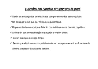 FUNCIÓNS DOS CAPITÁNS NOS PARTIDOS DE BRILÉ
✓Serán os encargados de elexir aos componentes dos seus equipos.
✓Os equipos terán que ser mixtos e equilibrados.
✓Representarán ao equipo e falarán cos árbitros e cos demáis capitáns.
✓Animarán aos compañeir@s e sacarán o mellor deles.
✓ Serán exemplo de xogo limpo.
✓ Terán que elexir a un compañeiro/a do seu equipo e asumir as funcións de
árbitro /anotador da acta do partido.
 
