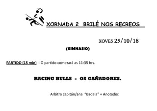 XORNADA 2 BRILÉ NOS RECREOS
XOVES 25/10/18
(XIMNASIO)
PARTIDO (15 min) - O partido comezará as 11:35 hrs.
RACING BULLS - OS GAÑADORES.
Arbitra capitán/ana “Badala” + Anotador.
 