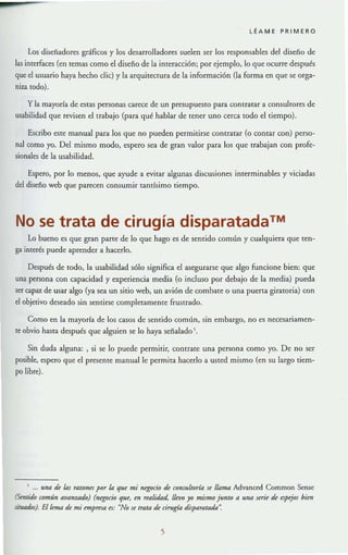 LÉAME PRIMERO
Los disefiadores gráficos y los desarrolladores suelen ser los responsables del diseño de
las interfaces (en temas como el diseño de la interacción; por ejemplo, lo que ocurre después
que el usuario haya hecho d ie) y la arquitectura de la información (la forma en que se orga-
niza todo).
y la mayorfa de estaS personas carece de un presupuesto para contratar a consultores de
usabilidad que revisen el trabajo (para qué hablar de tener uno cerca todo el tiempo).
Escribo este manual para los que no pueden permitirse contratar (o contar con) perso-
nal como yo. Del mismo modo, espero sea de gran valor para los que uabajan con profe-
sionales de la usabilidad.
Espero, por lo menos, que ayude a evitar algunas discusiones interminables y viciadas
del disefio web que parecen consumir tantfsimo tiempo.
No se trata de cirugía disparatada™
Lo bueno es que gran parte de lo que hago es de sentido común y cualquiera que ten-
ga interés puede aprender a hacerlo.
Después de tOdo, la usabilidad sólo significa el asegurarse que algo funcione bien: que
una persona con capacidad y experiencia media (o incluso por debajo de la media) pueda
ser capaz de usar algo (ya sea un sitio web, un avión de combate o una puerta giratoria) con
el objetivo deseado sin sentirse completamente frustrado.
Como en la mayorra de los casos de sentido común, sin embargo, no es necesariamen-
te obvio hasta después que alguien se lo haya señaladoS.
Sin duda alguna: , si se lo puede permitir, contrate una persona como yo. De no ser
posible, espero que el presente manual le permita hacerlo a usted mismo (en su largo tiem-
po libre).
una ú las razon(s por la qU( mi n~io ú c01/Jultona s( llama Advanced Common Sense
(Smlldo común allanmdo) (nwcio qU(, m "alidad, lüvo yo mismo junto a una sn7( d( ~pqO! hün
!itu4dos). El kma tÚ mi (mpma~: ~No u mua d( cirugia disparatada..
5
 