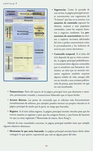 CAP iTULO 7
B
Promb<:io':!el.-..
de contenido
Contenido temporal
ansacdones
Contenido
temporal
Sugerencias. Como la porrada de
una revista, la página principal necesi-
ta convencerme con sugerencias de
"lo bueno" que hay en su imerior. Los
anuncios de contenido exponen los
últimos, mejores y más populares
comenidos, como las mejores histo-
rias y negocios candentes. Las pro-
mociones de características me invi-
tan a explorar secciones adicionales
del sitio o prob~_r características como
la pcrsonaliz.ación y los bolerines de
noticias por correo electrónico.
Contenido temporal. Si el éxito del
sirio depende de que se visite a menu-
do, la página principal probablemen-
te necesitará tener algunos contenidos
que se acmalicen con frecuencia. Asi-
mismo, un sitio que no necesite visi-
tam es regulares también requiere
algunas señales de vida, aunque s6lo
sea un vfnculo a una reciente publica-
ción de prensa, para hacerme ver que
no está mori bundo.
• Transacciones. Parte del espacio de la página principal tiene que destinarse a anun-
cios, promociones cruzadas y transacciones bilaterales que se hayan hecho.
• Accesos directos. Las partes de comenido que se solicitan más frecuememente
(actuali7.aciones de software, por ejemplo) pueden merecer sus propios vínculos en la
página principal de modo que la geme no tenga que buscarlas.
• Registro. Si el sitio utiliza regiStro, la página principal necesita vfnculos para que los
nuevos usuarios se registren y para que los amiguos firmen, y una forma de hacerme
ver que ya estoy regiserado ("Bienvenido de nuevo, Steve Krug").
Además de estas necesidades concretas, la página principal también tiene que cumplir
algunos objetivos abstractos:
• MOstrarme lo que estoy buscando. La página principal necesita hacer obvio cómo
conseguir lo que quiero, suponiendo que está en alguna parte del sitio.
 