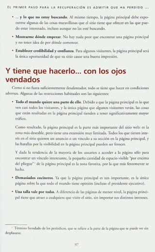 EL PR I M ER PASO PARA LA RECUPERAC IÓ N ES ADM ITIR QUE HA PERDIDO
. ... y lo que no estoy buscando. Al mismo tiempo, la página principal debe expo-
nerme algunas de las cosas maravillosas que el si[io TIene que ofrecer en las que pue-
do estar inreresado, incluso aunque no las esté buscando.
Mostrarme dónde empa ,ar. No hay nada peor que encomrar una página princip~l
y no tener idea de por dónde comenzar.
Establecer credibilidad y confianza. Para algunos visitantes, la página principal será
la única oportunid~d de que su mio cause una buena impresión.
y tiene que hacerlo... con los ojos
vendados
Como si no fuer~ suflciemememe desalem~dor, todo se [iene que hacer en condiciones
adversas. Algunas de las resuicciones habituales son las siguientes:
• Todo el mundo quiere una parte de ello. Debido a que la página principal es Jo que
ven GISI todos los visitantes, r la única página que algunos visitames verán, las cosas
'lue están res~lrad~s en la página pnncipal lienden a Tener signiflcaIlvamente mayor
tráfico.
Como resultado, la página pnnClpal es la pane mas importante del si[io web: es la
zona más deseable, pero lÍene una extensión muy limitada. Todos los que tienen inte-
rés en el sitio quieren un anuncio o un vínculo a su sección en la pagina principal, y
las bata!las por la visibilidad en la página principal pueden ser feroces.
y dada la tendencia de l:t mayoría de los usuarios a acceder a h p;Ígina sólo pa r~
encontrar un vínculo inrcresanre, la pequena camidad de espacio visible "por encima
del pliegue" I de l:t página principal e5 l:t zona favorita, por l:t que más ferolmente se
lucha.
Demasiados COClfleros. Ya que h págllla principal es Tan imporr~nre, es l:t línica
página sobre 1;1 que todo el mundo tiene opinión (incluso el presidente ejecutivo).
Una talla vale por todas. A diferenci3 de las piginas de menor nivel, la página pri nci-
pal (ieue <-¡lIe atraer a cualquiera que visite el sitio, sin importar sus disrinro'i intereses.
I Término ht'r<:'dado de Jos periódicos. que Se: rt..ficr~· a la pant" lk la página que se puede I'er sin
desplazarse.
97
 