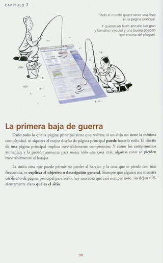CAPi T ULO 7
.,.
 -
-..,
Todo el mundo quiere tener una linea
en la página principal.
y quieren un buen anzuelo (u n gran
y llamativo vinculo) y una buena posiCión
(por encima del plieg ue),
  'l',
La primera baja de guerra
Dado todo 10 que la página principal [iene que realizar, si un sitio no liene la mínima
complejidad, ni siquiera el mejor diseño de página principal puede hacerlo todo. El diseño
de una página principal implica inevitablemente compromiso. Y como los compromisos
aumentan y la presión aumenta para meter sólo una cosa más, algunas cosas se pierden
inevitablemente al barajar.
La línica cosa que puede permitirse perder al barajar, y la cosa que se pierde con más
frecuencia, es explicar el objetivo o descripción general Siempre que alguien me muestra
un diseño de página principal para verlo, hay una cosa que casi siempre noto: no dejan sufi-
Cientemente claro qué es el sitio.
98
 