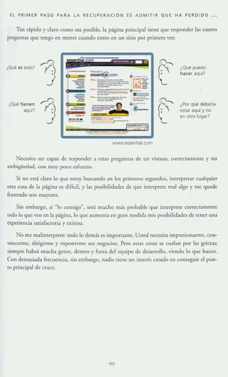 EL PRIMER PASO PARA LA RECUPERACiÓN ES ADMI T IR QUE HA PERD I DO . .
Tan rápido y claro como sea posible, la página principal tiene que responder las cuatro
preguntas que tengo en mente cuando entro en un sitio por primera vez.:
¿Qué es esto'
¿Qué tienen
aquí'
www.e5sentiaLcom
¿Qué puedo
hacer aquí?
¿Por qué debería
estar aquí y no
en otro lugar?
Necesito ser capaz de responder a c,<;tas preguntas de un vistaw, correctameme y sin
ambigüedad, con muy poco esfuerzo.
Si no está claro lo que c,<;IOy buscando en los primeros segundos, interpretar cualquier
otra cosa de la página c,<; difícil, y las posibilidades de que interprete mal algo y me quede
frustrado son mayores.
Sin embargo, si "lo consigo", será mucho más probable que interprete correctamente
tOdo 10 que veo en la página, 10 que aumenta en gran medida mis posibilidadc,<; de tener una
experiencia satisfactoria y exitosa.
No me malinterprete: todo lo demás es lmportame. Usted necesita impresionarme, con-
vencerme, dirigirme y exponerme sus negocios. Pero estas cosas se cuelan por las grietas;
siempre habrá mucha gente, dentro y fuera dd equipo de desarrollo, viendo 10 que hacen.
Con demasiada frecuencia, sin embargo, nadie tiene un interés creado en conseguir el pun-
to principal de cruce.
99
 