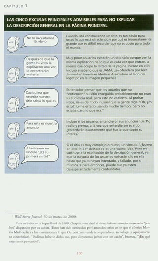 CAPi TULO 7
LAS CINCO EXCUSAS PRINCIPALES ADMISIBLES PARA NO EXPLICAR
LA DESCRIPCIÓN GENERAL EN LA PÁGINA PRINCIPAL
~II~' "~?.?_N_O_'O_E_:_~_',;_:_ii~_,_m_o_,_./
. ~~:'": }' .<u "
,...""
,'>"
•1., e,
':':~!""
"",,,,
,'~'
¡,¡I. ' e,
,; .~'~.
",' '
Después de que la
gente ha visto la
explicación una ve2,
lo encontrarán
molesto.
Cualquiera que
necesite nuestro
sitio sabrá lo que es.
Para esto es nuestro
anuncio.
Añadiremos un
vínculo "¿Es su
primera visita?"
Cuando está construyendo un sitio, es tan obvio para
usted lo que está ofreciendo y por qué es insensatamente
grande que es dificil rewrdar que no es obvio para todo
el mundo.
Muy pocos usuarios evitarán un sitio sólo porque ven la
misma explicación de lo que es cada vez que entran, a
menos que ocupe la mitad de la página. Piense en ello:
incluso si sabe lo que es JAMA, ¿se ofenderá por leer
Joumal of American Medical A5soc:ation aliado del
logotipo en la imagen pequeña?
Es tentador pensar que los usuarios que no
M entienden~ su sitio enseguida probablemente no sean
su audiencia real, pero esto no es cierto. Al probar
sitios, no es del todo inusual que la gente diga "Oh, ¿es
esto? lo he estado usando mucho tiempo, pero no
estaba claro lo que era."
Incluso si los usuarios entendieron sus anundos' de TV,
radio y prensa, a la vez que entendieron su sitio
¿rewrdarán eKactamente qué fue lo que captó su
interés?
Si el sitio es muy complejo o nuevo, un vínculo "¿Nuevo
en este sitior destacado es una buena idea. Pero no
sustituye a la explicación de la descripción general, ya
que la mayoría de los usuarios no harán die en ella
hasta que ya lo hayan intentado, y fallado, por sí
mismos. Y para entonces, puede que ya estén
desesperanzadamente confundidos.
, W/{¡// Sfrt't'I JO/mil/l. 30 de mano de 2000:
Para su debut en b Super Ro" Ide 1999. O"'pmLcorn aireó el ahor.l in[.,rn<." anuncio mostr:md" "icr-
bos~ di.parados por un ,aiión. [EllOs han SIdo sustituidos porl anllncio~ serios en los que el cómico M"r-
tin Mull npli,".! a lo; consumidor"" lo 'lile QUlpo.Leom vende (compUladorc-s. locllologia)' eq"il",,"icn-
to denróllicu). "Pudimos haherle dicho eso. pero dislur.trnos jerhos con un caiión», bromc,. "¿En qll~
e,ltarí"rno~ pcnsando'--
100
 