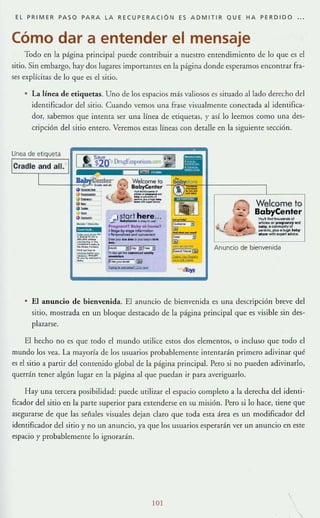 EL PRIMER PASO PARA LA RECUPERACiÓN ES ADMITIR QUE HA PERDIOO
Cómo dar a entender el mensaje
Todo en la página principal puede contribuir a nuestro entendimiento de lo que es el
sitio. Sin embargo, hay dos lugares importantes en la página donde esperamos enconnar fra-
ses explícitas de lo que es el sitio.
La línea de etiquetas. Uno de los espacios más valiosos es simado aliado derecho del
identificador de! sitio. Cuando vemos una frase visualmente conectada al identifica-
dor, sabemos que intenta ser una línea de etiquetas, y así lo leemos como una des-
cripción del sitio entero. Veremos estas líneas con detalle en la siguiente sección.
linea de
-'-i! e-
;=.~:
~'S.
Welcomelo
BobyCenler
:7:5-
'wo:": =-.:..""='
stort here..._._......
",,--,''''by al homot
:eL""':...~.
---- ~ ,..---
-~~f;'3
..-....._--~_ __ el
~
(3
~--3
..,..,,,,,,,
.-.=®
"''''
Welcome to
BabyCenter"""...._.._00.....,..,." ....
_..-........'".....................,......_._"""".
Anuncio de bienvenida
El anuncio de bienvenida. El anuncio de bienvenida es una descripción breve del
sitio, mostrada en un bloque destacado de la página principal que es visible sin des-
plazarse.
El hecho no es que (Odo el mundo urilice es(Os dos elementos, o incluso que (Oda e!
mundo los vea. La mayoría de 10$ usuarios probablemente intentarán primero adivinar qué
es e! sitio a partir de! contenido global de la página principal. Pero si no pueden adivinarlo,
querrán tener algún lugar en la página al que puedan ir para averiguarlo.
Hay una [ercera posibilidad: puede urilizar el espacio completo a la derecha dd identi-
ficador del sitio en la parte supenor para extenderse en su misión. Pero si lo hace, tiene que
asegurarse de que las senales visuales dejan claro que toda esta área es un modific.1dor del
identificador del sitio y no un anuncio, ya que los usuarios esperarán ver un anuncio en este
espacio y probablemente lo ignorarán.
101
 