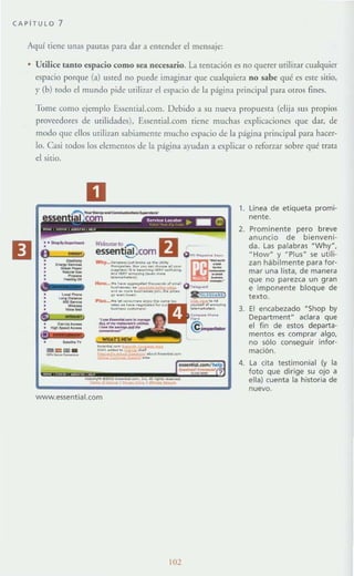 CAPiTULO 7
Aquí tiene unas pamas para dar a encender el mensaje:
• Utilice tanto espacio como sea necesario. La temación es no querer urili7~1r cualquier
espacio porque (a) usted no puede imaginar que cualquiera no sabe qué es este sitio,
y (b) rodo el mundo pide urilizar el espacio de la página principal para otros fines.
Tome corno ejemplo EssentiaJ.com. Debido a su llueva propuesm (elija sus propios
proveedores de urilidades), EssenriaJ.com tiene muchas explicaciones que dar, de
modo <[ue ellos utilizan sabiameme mucho espacio de la página principal para hacer-
lo. Casi todos [os elementos de la página ayudan a explicar o reforzar sobre qué tmm
el sitio.
--":l.':::
---
.....---
D
.._. 1011
essent@com U
-,..---_......-- -...-_......--.~_ ......--""........_,....-- -,
www.essential.com
102
1. línea de etiqueta promi-
nente.
2. Prominente pero breve
anuncio de bienveni-
da. Las palabras NWhyN,
" HowH
y " Plus" se utili-
zan hábilmente para for-
mar una lista, de manera
que no parezca un gran
e imponente bloque de
texto.
3. El encabezado "Shop by
Department" aclara que
el fin de estos departa-
mentos es comprar algo,
no sólo conseguir infor-
mación.
4. La cita testimonial (y la
foto que dirige su ojo a
ella) cuenta la historia de
nuevo.
 