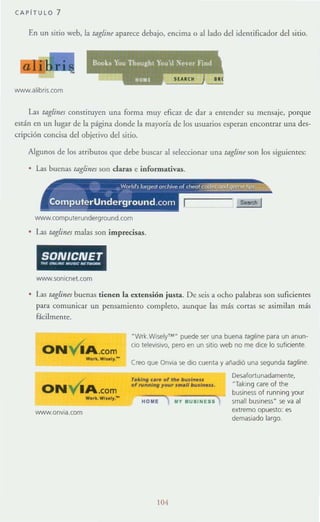 CAPITULO 7
En un sirio web, la tagJin~ aparece debajo, encima o aliado del idcmifiC"ddor del sitio.
,
: Dook» 1:'ou Thoul!:hl You'd ~eer Find
,"" .
1I0lIIt
www.alibris.com
Las tagJints constituycn una forma muy eficaz de dar a entender su mensaje, porque
están en un lugar de la página donde la mayorra de los usuarios esperan enCOntrar una des-
cripción concisa del objetivo del sitio.
Algunos de los atributos que debe buscar al seleccionar una raglill~ son [os siguicmes:
• Las buenas raglint:S son claras e informativas.
www.computerunderground.com
L1S raglillts malas son imprecisas.
SONICNETn., ",,,,,,,, ..,,~~ ........."""
www.sonicnet.com
• Las raglints buenas tienen la extensión justa. De seis a ocho palabras son suficientes
para comunicar un pensamiento completo, aunque las más corras se asimilan más
fácilmente.
ONvlA .com
WarL Wll~J.-
ONvlA.com
Wo.k. WI..I,.-
www.onvla.com
·Wrl::.Wlsely'M- puede ser una buena tagline para un anun-
cio televisivo. pero en un sitio web no me dice lo suficiente.
Creo que Onvia se dio cuenta '1 añadió una segunda tagline.
r••I,.. c... 01 me I>us/...u
o, ""',,,'''' ,....., ...." I>..s/...u .
HOME In BUIINel1
104
Desafortunadarm!nte.
"TaklOg care of the
business of running '1our
smafl business" se va al
extremo opuesto: es
demasiado largo.
 