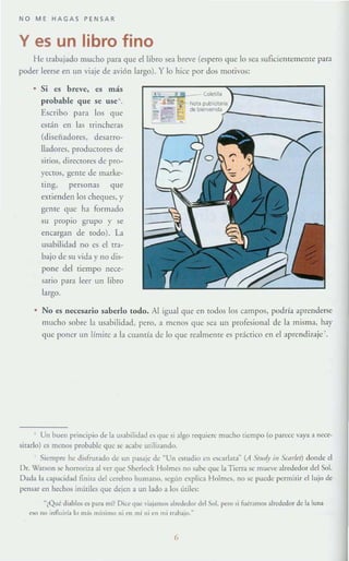 NO ME HAGAS PENSAR
y es un libro fino
He (["abajado mucho para que el libro sea breve (espero que lo sea suficientc:mente para
poder leerse en un viaje de avión largo). Y lo hice por dos motivos:
• Si es breve, es más
probable que se use~.
Escribo para los que
cs[án en las trincheras
{diseñadores, desarro-
lladores, productores de
sirios, directores de pro-
yeclOs, gente de marke-
ting, personas que
extienden los cheques,}'
gente que ha formado
su propio grupo }' se
cncarga.n de todo), La
usabilidad no es el tra-
bajo de su vida}' no dis-
pone del tiempo nece-
sario para leer un libro
largo.
• No es necesario saberlo todo. Al igual que en todos los campo.~, podría aprenderse
mucho sobre la usabilidad, pero, a mcnos que ~ea un profc:sional de la mism:l, hay
que poner un límite a la cuamía de lo que realmente es pciclÍco en el aprcndilaje'.
Un buen principio de la usabilidad es que si algo r("t¡uiere mucho liempo (o p,lrt"Cc vaya a nece-
sitarlo) es menos probablr qur se acabe utilizando,
Siempre he disrrutado de un plSlje de ~Un estudio en <'SClrlala" (.ti Study iJl S<nrkt) donde el
Ik 'V'atson se horrori1,;J al "er que Sherlock Holm~ no sabe que la Tierra se mueve alredt""dor del Sol.
Dada la capacidad finita del cerebro humano. ~ün n:plica Holme~, no se puede pcrmiür el lujo de
pcns3r en hechos inútiles que dejen a un lado a lo~ utiles:
~¿Qué diablos es par.> mí? Dice que "iaiamo~ ~Imlc-dor del So!. pero ,i ruéramO$ ~Ircdcdor de la luna
,,>o lIu inl1"i,;.. lo rn;Í; Illill;mo ni ~n mi ni en mi lrJhajo.~
(,
 