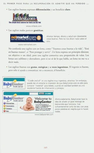 EL PRIMER PASO PARA LA RECUPERACiÓN ES ADMITIR QUE HA PERDIDO . .
• Las tag¡úm bucnas expresan diferenciación }' un beneficio claro.
11.. ;¡¡;"";¡;¡""...;¡¡¡;¡¡¡;¡;",,,""
WVVN.refdesk.com
Las fflglilles malas parecen genéricas.
Ahorrar tiempo, dinero y salud son claramente
cosas buenas. Pero no nos dicen nada sobre el
sitto.
WVVN.netmarket.com
No confunda una tagfil/e con un lema, como "Traemos cosas buenas a la vida", "Está
en buenas manos", o "Para protegt:r}' servir". Un lema expresa un pnnClpio director,
un objetivo o un ideal, pero una raglilll' comunica una proposición de ':llar. Los
lemas son sublimes y alenradores, pero si no sé de lo que habl:L un lema no me va a
dtcir nada.
• L1S tag¡úm buenas son gratas, enérgicas y a ,'eces ingeniosas. El ingenio es bueno,
pero sólo si ayuda a comuniGH. no a oscurecer, el beneficio.
(
"(radie and all" es una tagline muy Ingeniosa. atractIVa. Sin embargo,
puede dar al visitante la tmpresión de que BabyCenter.com es sólo para
comprar "materia"· para bebés, cuando en realidad también es una
excelente fuente de información y conseJos.
Welcome lo
BabyCenter
VtIú'II'nI_ o!
_"" prq¡noncy ond
~•• comtrUWtyo!
",""""t'.l*Zlataq, ~
~""'''''''''--www.babycenter.com
lOS
Afortunadamente, BabyCenter tuvo la
Idea de afiadir un gran mensaje de
bienvenida que funciona. Casi
suficientemente corto de leer, con unas
pocas palabras en negrita que lo hacen
visible.
 