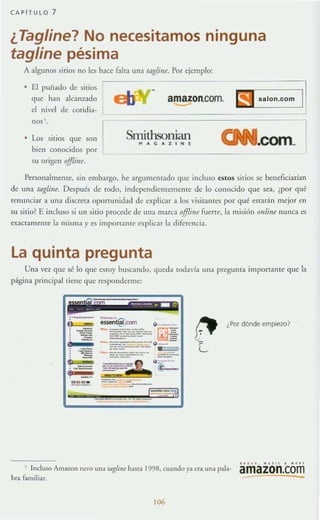 CAPiTULO 7
¿Tagline? No necesitamos ninguna
tagline pésima
A algunos sirios no les hace faha una tllgli,,~. Por ejemplo:
• El puilado de sitios
que han alcanzado
el nivel de cotidia-
amazon.Com.
-'nos !.
r• Los sitios que son
bien conocidos por
SmithsonianPlACAZ IHE
su origen offIi7ll:.
Personalmente, sin embargo, he argumentado que incluso estos sitios se beneficiarían
de una toglifl~. Después de todo, indepcndientcmcmc de lo conocido que sea, ¿por qué
renunciar a una discreta oporTUnidad de explicar a los visitames por qué estarán mejor en
su sitio? E incluso si un sitio procede de una marca offlúu fuerte, la misión mdine nunca es
exactamerue la misma y es importante explicar la diferencia.
la quinta pregunta
Una vez que sé lo que estoy buscando, queda todavía una pregunta importante que la
página principalliene que responderme:
¿Por dónde empiezo}
, Incluso Ama7.0n tuvo una IIlgljll~ hasm 1998, cuando ya el';] una pala-
bro familiar.
106
.0 0 •• . • • " , • • • "
amazon.com
-
 