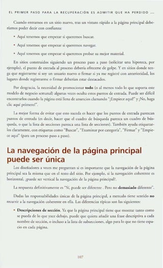 EL ~ R IM ER ~ASO ~ARA LA RE CU~ERACIÓN ES A D M IT IR QUE HA ~ E RD ID O
Cuando elllramos en un sitio nuevo, tras un vistazo rápido a la página principal debe-
ríamos poder decir con confianza:
• Aquí tenemos que empezar si queremos buscar.
Aquí tenemos que empezar si queremos navegar.
• Agur te nernos que empezar si queremos probar su mejor material.
En sitios construidos siguiendo un proceso paso a paso (solicita r una hipOleca, por
ejemplo), el pumo de entrada al proceso debería ofrecerse de golpe. Yen sitios donde ten-
ga que registrarme si soy un usuario nuevo o firmar si ya me registré con anterioridad, los
lu~;arc.~ donde registf"J.rme o fi rmar deberían estar destacados.
['or desgracia, la necesidad de promocionar lodo (o al menos rodo lo que soporta este
modelo de negocio semanal) algunas veces ocult;l estos puntos de entTada. Puede ser difícil
enCOlltrarlos cuando la pági na esd llena de anuncios clamando "¡Empiece aqui!" y ¡No, haga
clic aq uí pri mero!".
1_1 mejor forma de evitar que esto suceda es hacer que los puntOS de entrada pare-LCan
pUntOS de elltr:lda (es decir, hacer que el cuadro de búsqueda parezca un cuadro de bús-
queda, o que la lisra de secciones pare".Lca una lista de 5C(:ciones). También ayuda et¡quetar-
los claramente, con etiquetas como ~ Busca r", "Examinar por categorf:¡", "Firmar" y ~Empie­
ce a<luí" (para un proceso paso a paso).
La navegación de la página principal
puede ser única
Los d iscÍladorc.~ a veces me preguntan si LOS impon ame que la navegación de la página
principal sea la rnisrn:1que en el TCStO del sitio. Por ejemplo, si la navegación coherente es
horizontal, ¿puede ser vertical la naV('gación de la página pri ncipal?
La respuesta defi nitivamente es "Sí, puede ser diferente. Pero no de masiado diferelHe".
Dadas las rlo!sponsabilidades únicas de la página principal, a menudo tiene sentido no
recurrir a la navegación coherente en ella. Las diferencias típicas son las siguientes:
Descripciones de secciÓn. Y.1 que la págin;¡ principal tiene que mostrar tantOcomo
se pueda de lo que yace debajo, puede que quiera ;¡iíadir una fr.tse descriptiva a cada
nombre de sección, o incluso a la lista de subsecciones, algo para lo que no [iene espa-
cio en ead;¡ página.
107
 