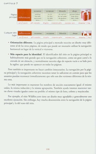 CA PíT ULO 7
Página
principal
Cualquier olro
..«Id•• ~
~... b.I>r
•~.I,,,,"!
...."...
t<:dpl~"t
ro. b.,
' 01 .;'"
f~1 ~, d •
.......
l i f~~", I <: shQ P'
,b... pi. ", ' 0"""" ~..k",
,b, 'r' ,,,l<, b. ..., rl . ...,
,b, , ..d.... ~..b • N.Jy
...".. m ~ "...
<.." ... .. ",<
lugar l!~JC,","__-,",,"~,",--'",",'--',""""'~~__é'~'""~':':"CC""':'__-'''""''__'",j
• O rientación diferente. La página principal a menudo nere:;iLI un diseño muy dife-
rente al de las otras paginas, de modo gue puede ser necesario utilizar la navegaClón
horizontal en lugar de la vertical o viceversa.
Más espacio para la identidad. El idelHificador de! sitio en la página princi pal es
habitualmente más grande que en la navegación coherente, como un gran cartel a la
entrada de un almacén, }' normalmente necesifa algo de espacio vacío a su IJdo pJra
la tdgline, que puede no aparecer en fodas las páginas.
Pero también es uuponallle 110 hacer cambios innecesarios. La navegación por la pági-
na principal}' la navegación coherente necesitan tener lo suficiente en comlín para que los
usuarios puedan reconocer inmediafamente que sólo son dos versiones diferentes de la mis-
ma cosa.
Lo mis importante es mantener los nombres de sección exactamelHe igual: e! mismo
orden, la mism:¡ redar.;ción y la misma agrupación. T.1mbién ayuda imenrar manrener tan-
tas clayes visuales iguales como sea posible: e! mismo (ipo de lerra, colores y mayúsculas.
Por ejemplo, el sitio Wild(Jre.cotll (iene un diseño muy agradable}' generalmelHe una
excclellle ejecución. Sin embargo, hay mucha desconexión entre la navegaóón de la p;ígina
principal }' la del resw del sitio.
108
 