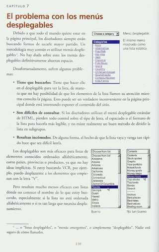 CAP í TULO 7
El problema con los menús
desplegables
Debido a que todo el mundo quiere esTar en
la página principal, los diseñadores siempre están
buscando formas de sacarle mayor paTrido. Un
mewdología muy común es utili7.ar melllís desple-
gablcs6
. No hay duda sobre esto: los menús des-
plegables definlrivamente ahorran espacio.
DesatOrtunadamcnre, sufren algunos pwble-
mas:
• Tiene que busl:arlos. Tiene que hacer d ic
en el desplegable p;lra ver la lista, de mane-
Calegarle!l
.-· Altem¡tlye
.-. ~
·"". ~
· Eol~l8lues
·""""· ""'"'"· Chtis¡,aolGospel
· Soundtrads
· C07ledy/SoP!;en
· K,d}/Familv
Menú desplegable.
El mismo menú
mostrado como
una lista estática.
ra que no hay posibilidad de que los elememos de la liSIa llamen su atención mien-
(fas consulta la página. EstO puede ser un verdadero inconveniente en la página prin-
cipal donde esT:Í ¡mentando exponer el contenido del sitio.
• Son difíciles de consuJtar. Si los diseñadores milizan clmenú desplegable estándar
de HTML, pierden todo conuol sobre el tipo de letra, el espaciado o el formaw de
la lista para hacerla más legible, y no existe rcalmente un buen m¿wdo de dividir la
lista en subgrupos.
Resultan illl:ómodos. De alguna forma, el hecho de que la lista vaya y venga tal] rápi-
do hace que se:! difrcilleerla.
Los desplegablcs .~on más eficaces para listas de
dcmentos conocidos ordenados alfabéticamelHe,
(;Cmo países, provincias o productos, ),a que no hay
ideas implícitas. Si esto}' huscando VeR, por ejem-
plo, puedo desplazarme a los elementos que empie-
zan con l:! letra "V".
Pcro resultan mucho menos eficaces con listas
donde no conozco el nombre de lo <Jue estoy bus-
cando, especialmente SI la lista no está ordenada
alfabéricamente o si es tan larga que necesita despla-
zamlenLO.
Bueno No tan bueno
... o "'!iSlas despk-gabk-s~. o "menús cmcrgemes
n
, o simplemente Udcsplcgab1cs". Nadie está
seguro de cómo !!am~r1os.
0
 