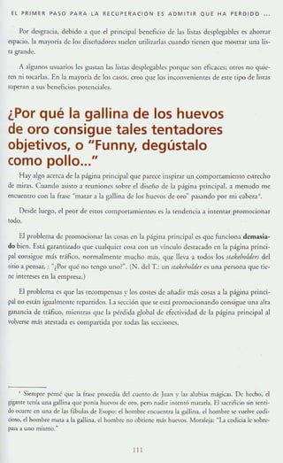 EL PRIMER PASO PARA LA RECUPERACiÓN ES ADMITIR QUE HA PERDIDO ...
Por desgracia, debido a que el principal beneficio de las listas dcsplegables es ahonar
espacio, la mayoría de los disefladorC5 suelen milizarbs cuando tienen que mostrar una lis-
ta grande.
A algunos usuarios les gustan las listas desplegabJes porque son eficaces; otros no 'luje-
ren ni [Qcar!;¡s. En b mayoría de los casos, creo que los inconvenientes de este tipo de listas
superan a sus beneficios potenciales.
¿Por qué la gallina de los huevos
de oro consigue tales tentadores
objetivos, o "Funny, degústalo
como pollo..."
Hay algo Kerca de la página prinCIpal que parece inspirar un componamiemo estrecho
de miras. Cuando asisto a reuniones sobre el diseño de la página principal, a menudo me
encuentro con la frase "matar a la gallina de los huevos de oro" pasando por mi cabezaS.
Desde lucgo, el peor de estos comportamientos es la tendencia a imentar promocionar
todo.
El problema de promocionar las COS.1S en la página principal es que funciona demasia-
do bien. Está garamizaJo que cualquier cosa con un vínculo de<;tacado en la página princi-
pal consigue más rr:íflco, normalmente mucho más, que lleva a todos los slflkeho/defi del
mio a pensar, : "¿Por qué no tengo uno?". (N. del T: un Slflkeho/der cs una persona quc [ie-
ne inrereses en la empresa.)
El problema es que las recompensas }' los costes de aüadir más cosas a la página pnnci-
pal no esdn igualmente repartidos. La sección que se esrá promocionando consigue un:l aIra
ganancia de tráfico, mientras que la pérdida global de efeCTividad de la págin:l principal al
volverse más atestada es compartida por todas las seccIOnes.
, Siempre pensé que la fra.>e procedía del cuenw de Juan y las alubias mágicas. De heeho, el
gigante tcnla ulla gallina que ponía huevos dc oro, pero nadie inrentó matarla. El sacrificio sin semi·
do ocurre en una de las f:'ibulas de Esopo: d hombre encuentra la gallina, el hombre se vuelve codi·
cioso, el hombre mala a la gallina, el hombre no obtiene más buevos. Moraleja: "LI codicia k sobre-
pasa a uno mismo
111
 