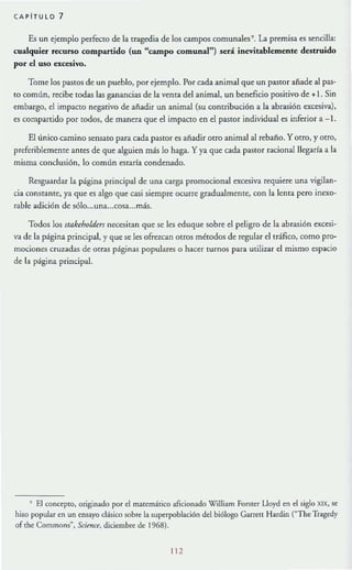 CAPITU L O 7
Es un ejemplo perfecto de la tragedia de los campos comunales' . La premisa es sencilla:
cuaJquier recurso compartido (un "campo comunaJ") será inevitablemente destruido
por el uso excesivo.
Tome los pastoS de un pueblo, por ejemplo. Por cada animal que un pastor afiade al pas-
to común, recibe todas las ganancias de la venta del animal, un beneficio positivo de + . Sin
embargo, el impacto negativo de añadir un animal (su contribución a la abrasión excesiva),
es compartido por todos, de manera que el impacto en el pastor individual es inferior a-1.
El único camino sensato para cada pastor es añadir Otro animal al rebaño. Y otro, y ouo,
preferiblemente antes de que alguien más lo haga. Y ya que cada pastOr racionalllegarfa a la
misma conclusión, lo común estaría condenado.
Resguardar la página principal de una carga promocional excesiva requiere una vigilan-
cia constante, ya que es algo que casi siempre ocurre gradualmente, con la lenta pero inexo-
rable adición de sólo...una...cosa...más.
Todos los stakeholdm necesitan que se les eduque sobre el peligro de la abrasión excesi-
va de la página principal, y que se les ofrezcan OtrOS métodos de regular el uáfico, como pro-
mociones crU7.adas de Otras páginas populares o hacer turnos para utilizar el mismo espacio
de la página principal.
, El concepto, originado por el matemático aficionado WiUiam ForSter Lloyd en el siglo XIX, se
hizo popular en un ensayo clásico sobre la 5upcrpoblaci6n del biólogo Garreu Hardin CThe Tragedy
of {he Commons
H
, Scima. diciembre de 1%8).
11 2
 