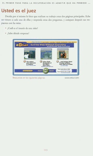 EL PR I MER PASO PARA LA RECUPERACiÓN ES ADMITIR QUE HA PERDIDO o o'
Usted es el juez
Decida por si mismo lo bien que realizan su trabajo estas dos páginas principales. Eche
un vistazo a cada una de ellas y responda estas dos pregutHas, y compare después sus res-
¡JUc~tas con las mías.
¿Cu:íl es el imerés de este sitio?
,Sabe dónde empezar?
O y",,_ ·you.lft.........
&h_-'... R .... _ ....
_U_ _ ",,",, _ _
€) d_._
_ M. o/
--'._.........-"--
€) __ .>1"9$ ' -
lo )'OIJ' ..,.....,__.1._..._.-
Respuestas en las siguientes páginas WNW.etourcom
lU
 