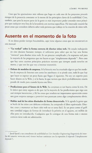 -
l ÉAME PR I MERO
Creo que h.~ ajlorr:¡ciones más valiosas que hago en cada uno de Jos proyecto, procede
siempre de la presencia constante en la meme de los principios claves de la lIsabilidad. Creo,
también, que para la mayor parte de la gcme es más impomllltc poder entender estos princi-
pios que cualqUier orra lista de la lavandería con normas específicas. He intcmaJo resumir las
pocas cosas que considero debería saber toda persona que H:Jhaje en la creación de sirios Veb.
Ausente en el momento de la foto
Si no desea perder tiempo buscándolas, aquí [lene algunas cosas que no cncomrará en
este mJnual:
"La verdad" sobre la forma correcta de diseñar sitios web. He estado trabajando
en esto durante bastante tiempo; el suficicfHC para saber que no hay lna forma
"correcta' para diseñar sitios web. E5 un proceso complicado y la respuesta real para
la mayoría de las preguntas que me hacen es que "simplemel11e depende" ". Pero creo
que hay unos cuamos principios pr;Ínicos rectores que siempre ayuda tenerlos en
mente, y que son los que "oy a imentar cransmitir.
Debate de modelos de empresa. Si la historia nos ha ellseflado algo es que los mode-
los de empresa de [nternet son como los autobuses: si se pierde uno. todo lo quc hay
que hacer es esperar un poco hasta que llegue el siguiente. No soy un experto para
hacer dinero en la Vel>,)' si lo fuera, lo que tuviera que decir probablemente estaría
pasado de modJ pJrJ clmndo leyera este libro.
Predicciones para el futuro de la Veb. Su conjetura es Tan buen:l como la mía. De
lo linico que estoy seguro es de que: (:l) la mayoría de las prediCCIones que oigo son
CJsi siempre incorrecras, y (b) las cosas que resulten ser imporrames aparecerán como
un:l gran sorpresa aunque 11 posreyiori nos parezcan como algo completamente obvio.
Hablar mal de los sitios disenados de forma desacertada. Si le agrada la gente que
se nurb de los mios con defectos evidentes, ha comrrado cllibro equivocado. Dise-
ñar, crear y Ill:lmener un bllen sitio web no es tarea f..-icil. Es Ull poco como el golf:
un:l C:lntidad exigua de formas de intro<lucir la pelotita en el agujero, un millón de
elbs para no imroJucirla. Cualqlllcra que lo consigue de una forma más o menos
(orrecra riene (Oda mi admiración.
• ]areJ Spool y sus consultores de lt-~ahi!idad en Vsrr IlIfrrjitrr ElIg;,u"frillg (1 ngcnicría de inrer-
fa? del usuario: www.lIle.com) tienenindusocamiselascon[aexrresiónlt ...pnids (""simpklllcJ)IC
depende'").
7
 