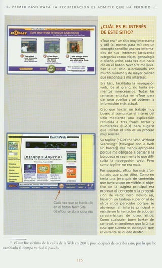 EL PRIMER PASO PARA LA RE CUP ER A CiÓN ES A DM ITIR Q U E HA PERD I DO
EartIIWeb _
Cada vez que se hacia die
en el botón Next Site
de eTour se abrla otro sito
¿CUÁL ES EL INTERÉS
DE ESTE SITIO?
eTour era ,. un sitio muy interesante
y util (al menos para mí) (on un
concepto sencillo: una vez informa-
dos de sus intereses (activando
categorías como viajes, genealogía
o diseño web), cada vez que hada
die en el botón Next Site me lleva-
ban a un sitio seleccionado con
mucho cuidado y de mayor calídad
que respondia a mis intereses,
Era fácil, facilitaba la navegación
web, iba al grano, no tenía ele-
mentos innecesarios. Todas las
semanas entraba en eTour para
dar unas vueltas y así obtener la
información más actual.
Creo que hacían un trabajo muy
bueno al comunicar el interés del
sitio mediante una expl icac ión
reducida a tres frases cortas y
numeradas (1-2-3) para sugerir
que utilizar el sitio es un proceso
muy sencillo,
Su tagline ("Surf the Web Without
Searching" [Navegue por la Web
sin buscar]) era menos apropiada
porque me obligaba a pensa r si la
búsqueda es realmente lo que difi-
culta la navegadón web . Pero
como tagline no era mala.
Por supuesto, eTour fue más afor-
tunado que otros sitios. Como no
tenía una jerarquía de conten ido
que tuviera que ser visible, el obje-
tivo de lo pag ino principol ero
expresar el concepto y la proposi-
ción de valor. Pero incluso así,
hicieron un trabajo superior al de
otros sitios parecidos porque se
atuvieron 01 interés pr incipal y
resistieron la tentoción de adoptar
corocterísticas de otros sit ios
Como cualquier buen barker de
carnaval, entendieron que la única
cosa que cuenta es consegu ir que
el visitonte se quede dentro
,. e'Jaur fue víctima de la caída de la '(leb en 200 l . poco despué5 de escribir e.lm, por 10 que he
cambiado el tiempo verb~1 al pas.-¡do.
liS
 
