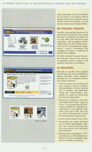 EL PRIM ER PASO PARA L A RECUP ER ACiÓ N ES ADMI T IR QUE H A PER D IDO ...
--
-- ------
e 1J>ur Your'ersonol Web TourGuld"
~
.
_
.........__..-_._---..--_......._._-_..
--""...- ......-..._--_....-.-......-_.._----_..-..
,,-~-
--.......-'- -,-,--
._ ,'-"',,,,-
--,'--' M _ _ _ ON
--_.._--_.._---_....-
- -~..._-~,-_ 3.!!1
GIF animado
más complicado. ¿Cuál es la morale·
ja? las <osas en una página web no
siempre tienen que conseguir que el
sentido literal sea efectivo. con tal
de que parezca que tienen sentido.
MI TERCERA VERSiÓN
También intenté otra versión en la
que quité los números (1,2,3) para
eliminar la tentación de hacer die
en ellos. Pero sólo me sirvió para
comprobar que la página funcio·
naba mejor con ellos. Paredan fun·
cionar como una especie de ~pega ·
mentoN
visual y conceptual que
ayudaba al usuario a entender el
sentido de la pagina.
El hecho de que los usuarios pue-
dan intentar hacer clic en ellos es
un pequeño precio a pagar si los
números clarifican el concepto.
SU REDISEÑO
Después de escribir este capítulo
por primera vez, eTour rediseñó su
página principal. Como sucede a
menudo con los rediseños, dieron
unos pasos adelante..
• Crearon puntos de entrada claros
para usuarios nuevos y registra-
dos b3utizando el botón grande
<on un nombre más explicativo
(·Sign Up· [registrarseJ) y aña·
diendo un cuadro de firma para
los usuarios registrados.
• Mejoraron la tag/lne (M Your Per·
sona/ Web Tour GuldeM
[algo asi
como · su guia personal de turis·
mo por la Web"J) y añadieron lo
importante a otra tag/ine ("Dls-
cover Sires You '/1 Like, One (Ji,
ar a Time" [descubra con un solo
dÍ( los sitios que le gustarán)).
...y unos cuantos pasos hacia atrás:
Combinaron el cuadro de firma
con un menú desplegable, dan-
do a los usuarios una cosa más
en 13 que pensar con muy pOC3
remuneración.
• Reemplazaron los gráficos "'·2-3"
y el texto por un GIF animado y un
bloque de texto demasiado largo
que no animaba a su lectura.
 