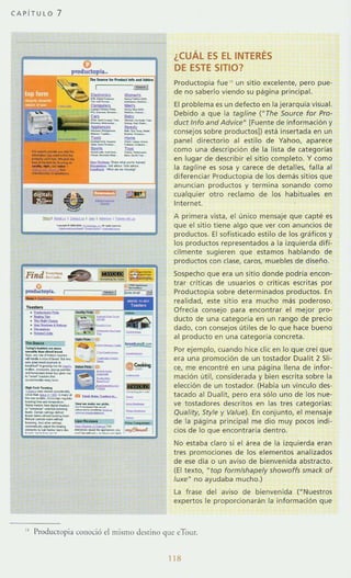 CAPiTULO 7
...._-,.,_.._..._~ ....._..."......_-................_..
------_.-
~­;¡;-
---
""----
- '-....'-.',..,.....,.. '.........
¡...~
,.."'"
-
----
¿CUÁL ES EL INTERES
DE ESTE SITIO?
Productopia fue " un sitio excelente, pero pue-
de no saberlo viendo su página pr incipal.
El problema es un defecto en la jerarquia visual.
Debido a que la tagline (NThe Source for Pro-
duct Info and Advice" [Fuente de información y
consejos sobre productos}) esta insertada en un
panel directorio al estilo de Yahoo, aparece
como una descripción de la lista de categorías
en lugar de describir el sitio complet o. Y como
la tagline es sosa y carece de detalles, falla al
diferenciar Productopia de los demás sitios que
anuncian productos y termina sonando como
cualquier otro reclamo de los habituales en
Internet.
A primera vista, el único mensaje que capté es
que el sitio tiene algo que ver con anuncios de
productos. El sofisticado estilo de los gráficos y
los productos representados a la izquierda difí-
cilmente sugieren que est amos hablando de
productos con clase, caros, muebles de diseño.
Sospe<ho que era un sitio donde podría encon-
trar criticas de usuarios o criticas escrit as por
Productopia sobre determinados productos. En
realidad, este sitio era mucho más poderoso.
Ofrecía consejo para encontrar el mejor pro-
ducto de una categoría en un rango de precio
dado, con consejos utiles de lo que hace bueno
al producto en una categoría concret a.
Por ejemplo, cuando hice clic en lo que creí que
era una promoción de un tostador Dualit 2 SIi-
ce, me encontré en una pag ina llena de infor-
mación util, considerada y bien esuita sobre la
elección de un tostador. (Había un vínculo des-
tacado al Dualit, pero era sólo uno de los nue-
ve tostadores descritos en las tres cat egorías:
Quali ry, Sryle y Value). En conjunto, el mensaje
de la pagina principal me dio muy pocos indi-
cios de lo que encontraría dentro.
No estaba claro si el área de la izquierda eran
tres promociones de los elementos analizados
de ese día o un aviso de bienvenida abstracto.
(El texto, "top formfshapely showoffs smack of
luxe" no ayudaba mucho.)
La frase del aviso de bienvenida ("Nuestros
expertos le proporcionaran la información que
" I'rodlKtopia conució d mismo dcsri no que eTour.
118
 