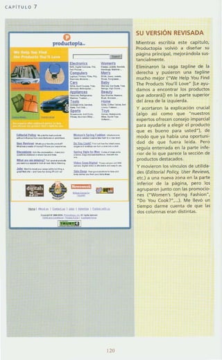 CAPiTULO 7
~JiAU!lIIsy ...... _ .......-_,_..~~ ....._w_.
~--_....-""~"" '- """""'.''''-''-
~._., ..---._-_.._~ ...........-l'!l.o:l~. ... 1O!IIIIIIl " ......_
---_.._.._.......-_...............---,
.
~
"
....__..._..._ft_..
Womtl1s_.._.......
._--Mel1s
--,----..._000"_'...
---..""......-..-----<-,---'-""----''''-
WlIm••)S,,,,,,r- ___.._~........_...........PtYt. C-*2 .,.. ___ ,_ _
._..._-_._........
s..... sb'!........ ,......__
.._....-_.....--lOMo .......... r- __..._
---_._---.....-S!oA1Iau. ........_ ....... _
--...-....--1: aH t i j
--1ilmI1~1~I.!::I>Ilb:!I!I::.u IP..,..·..·",
120
SU VERSiÓN REVISADA
Mientras escribia este capitulo,
Productopia volvió a diseñar su
pagina printipal, mejorándola sus-
tantialmente.
Eliminaron la vaga tagline de la
derecha y pusieron una tagline
mucho mejor ("We Help Yeu Find
The Products You'lI leve" [l e ayu-
damos a encontrar los productos
que adorará!) en la parte superior
del área de la izquierda.
y acortaron la explicación crucial
(algo asi como que "nuestros
expertos ofrecen consejo imparcial
para ayudarle a elegir el producto
que es bueno para usted"), de
modo que ya habla una oportunit
dad de que fuera leida. Pero
seguia enterrada en la parte infe-
rior de lo que parece la sección de
productos destacados.
y movieron los vrnculos de utilida-
des (Editorial Policr. User Reviews,
etc) a una nueva zona en la parte
inferior de la página, pero los
agruparon junto con las promocio-
nes ("Women's Spring Fashion",
"Do You (ookr,...), Me llevó un
tiempo darme cuenta de que las
dos columnas eran distintas.
 