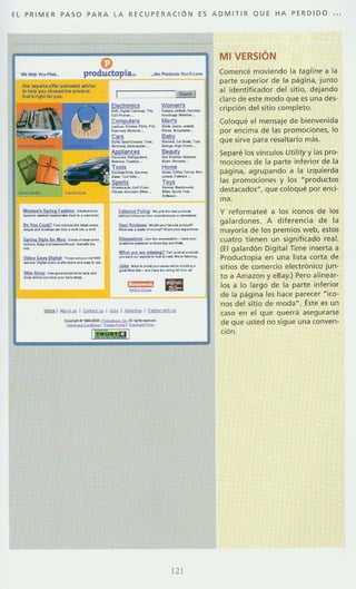 EL PRIMER PASO PA RA LA RECUP ERA CiÓN ES A D M ITIR QUE HA PERDIDO
o... "P"'O""~nllla __", _ _ ch_ _ po><lo<t
,...r. n.". !otyw
Womoo) SIn.. [ ....I.IL ". ...._
......~ ........................_-Do y.. C.oiZ , ... _ . _~ . , ___
...." " . M__.... __ .......
s.[!,. S..,.Io[". 0:C H ~" _ _
_M.......m"'-. ..._ .. . .. __
..lIid.. 6.ft Dj. 1ttL ,_ ...,... ... ....
_..
~
_
......_..".......,,_.
SJdILI.I.u•. [...._M_....................".....~_.~ -
r----~
-.._ _ OH '"
---I.en's
_.......----""_ 0.,......'-._.........
Beauly
,.. _ 00-.
--Ho_
L_j.'Pú<Y ... ..... _ _
-----~--~ _...,...,---_._.........-....---~---- -­...._ - ~ ..-......-m....... 7'......... _
...--_...._..__.-_.......-....-......._.--.....- ...._-_........
=-
12
MI VERSiÓN
Comence moviendo la tag/ine a la
parte superior de la página, junto
al identificador del sitio, dejando
claro de este modo que es una des·
cripción del sitio completo.
Coloque el mensaje de bienvenida
por encima de las promociones, lo
que sirve para re5altarlo más.
Separé los vinculos Utility y las pro-
mociones de la parte inferior de la
p<igina, agrupando a la izquierda
las promociones y los uproduct os
destacados', que coloqué por enej-
m,.
y reformateé a los iconos de los
galardones. A diferencia de la
mayoría de los premios web, estos
cuatro tienen un significado real.
(El galardón Digital Time inserta a
Productopia en una lista corta de
sitios de comercio electrónico jun-
to a Amazon y eBay.l Pero alinear-
los a lo largo de la parte inferior
de la página les hace parecer ~ico­
nos del sitio de moda". Éste es un
caso en el que querr<i asegurarse
de que usted no sigue una conven-
ción.
 