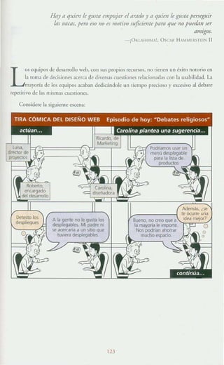 Haya quien le gusta empujar el arado ya quien le gusta perseguir
1m vacas, pero ero 110 es motivo suficiente pam que no puedan ser
amIgos.
-¡O¡":UHOlA!. OCAR HAM MER5TE1N II
L
o~ equipos de desarrollo web. con su~ propios recursos, no Tienen un éxiro norario en
la tOrna de decisiones acerca de diversas cuestiones relacionadas con la usabilidad. La
mayoría de los equipos acaban dedicándole un ¡icmpo precioso y excesivo al debare
repetitivo de las mismas cuesTiones.
Considere la siguieme escena:
Detesto los
despliegues
A la gente no le gusta los
desplegables. MI padre ni
se acercaría a un SItiO que
tUVIera desplegables.
123
Sueno, nocreo"~;;~~.·'l,,=rCC()'
la mayorla le in
Nos podrlan
mucho espacio.
 