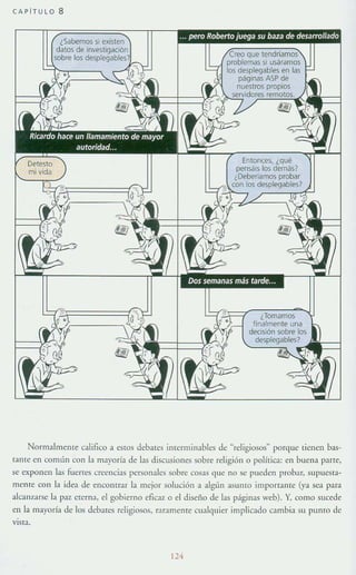 CAPíTULO 8
que í
problemas si usáramos
los desplegables en las
páginas ASP de
nuestros propios
Entonces. ¿qué
pensáis los demás?
¿Deberíamos probar
'::::¡'D~:..:,I,OS desplegables?
Normalmente califico a estos debates JIlterminables de "religiosos" porque tienen bas-
tante en común con la mayoría de las discusiones sobre religión o política: en buena parte,
se exponen las ruencs creencias pcrson:ales sobre cosas que no se pueden prob:ar, supuesra-
mente con !:a idea de encontrar la mejor solución a algún :asumo importante (ya sea para
alcallzarse la paz crema, el gobierno eficaz o el diseii.o de !:as págin:as web). Y, como sucede
en la mayoría de [os debarc.~ religiosos, raramente cualquier implicado cambia su puma de
vIsta.
114
 