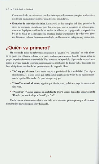 NO ME HAGAS PENSAR
Como resultado va a descubrir que los sitios que U(ilizo como ejemplos acaban sien-
do de una calidad muy superior con defectos secundarios.
• Ejemplos de todo tipo de sitios. La mayoría de los ejemplos del libro proceden de
sitios de comercio electrónico, pero los principios que se describen se aplican igual-
mente en la página vanidosa de mi vecino de al iado, en la página del equipo de fút-
bol de mi hija o en la intranet de su empresa. Incluir ilustraciones de todos estos géne-
ros diferentes hubiera dado como resultado un libto mucho más grueso y menos útil.
¿Quién va primero?
He intentado evitar las referencias constantes a "usuario" y a ~usuarios" en todo el tex-
to en parte por el factor tedioso y en parte también para intentar hacerle pensar sobre su
propia experiencia como usuario de la Web mientras va leyéndolo (algo que la mayoría ten-
demos a olvidar cuando tenemos puestoSnuestros sombreros de disefio web). Todo esto nos
lleva al siguiente empleo de los pronombres a lo largo del libro:
• "Yo" soy yo. el autor. Unas veces soy yo el profesional de la usabilidad ("les digo a
mis clientes...") y otras soy el que habla como usuario de la Web ("Si no puedo encon-
trar la opción Búsqueda.....), pero siempre soy yo.
"Usted" es usted, el lector. alguien que diseña, crea, publica o paga las cuentas del
sitio web.
• " Nosotros" ("Cómo usamos en realidad la Web") somos todos los usuarios de la
Web.lo que nos incluye a ~uSted" y a "m!".
Puede que ocasionalmente deje a un lado estaS normas, pero espero que el contexto
siempre deje claro de quién estoy hablando.
8
 