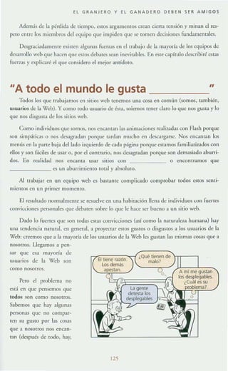 EL GRANJERO Y EL GANADERO DEBEN SER AMIGOS
Además de la pérdida de tiempo, estOS argumemos crean cierra Tensión y minan el res-
peto entre los miembros del equipo que impiden que se tomen decisiones fundamentales.
Desgraciadamente existen algunas fuerzas en el trabajo de la mayoría de los equipos de
desarrollo web que hacen que estoS debatcs sean inevitables. En este capílUlo describiré estas
fuenas y explicaré el que considero el mejor antídoro.
"A todo el mundo le gusta "
Todos los que trabajamos en sitios web tenemos una cosa en común (somos, rambién,
usuarios de la Web). y como todo usuario de ésta, soiemos tener daro lo que nos gusta y lo
que nos disgusta de los sitios web.
Como individuos que somos, nos encaman las animaciones reali7~idas con Flash I>orque
SOIl si lllpáLica..~ o nos desagradan porque tardan mucho en desc.arg:lfSc. Nos encaman los
menús en la panc baja dd lado izquierdo de cada página porque cstamos [,uniliarizados con
ellos y son f.ícilcs de Us,ir o, por el contrario, nos desagradan porque son demasi:ldo :Iburri-
dos. En realidad nos encanta usar sitios con o enCOntramos que
________ es un aburrimiemo total Y:lbsoluro.
Al trabajar en un equipo web es bastante complicado comprobar todos estos scmi-
miemos en un primcr momento.
El resultado normalmente se resuelve en una habitación llena de individuos COII fuertes
convicciones personales que debaten sobre lo que le hace ser buello a un sirio web.
Dado lo fuertes que son todas estas convicciones (así como la nalUralcza humana) hay
una lendencia natural, en g~neral, a proye<:tar estos gustos o disgustos a los usuarios de b
Web: creemos que a la mayoría de los usuarios de b '(1eo les gustan las mismas cosas que a
nOSOI ros. Llegamos a pen-
sar que esa mayoría de
usuarios de la '(1cb son
como nosotros.
Pero el problema no
e¡I<í en que pensemos que
todos son como nOSOtrOs.
Sabemos que hay algunas
personas que no compar-
ten su gusto por las COS:1S
que a nosotros nos encan-
tan (después de rooo, hay,
125
 