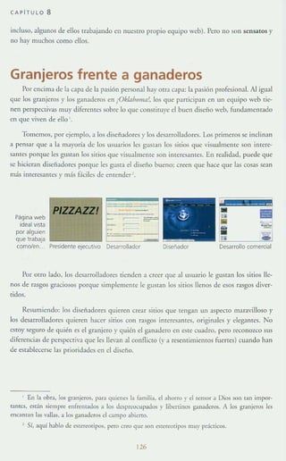 CAPí T ULO 8
incluso, algunos de eHos trabajando en nuestro propio equipo web). Pero no son sensatos y
uo hay muchos como ellos.
Granjeros frente a ganaderos
Por encima de la capa de la pasión personal ha)' otra capa: la pasión profesional. Al igual
qlle los granjeros y los g:Hladeros en ¡Ok/nhomn!, los que participan en un equipo web Tie-
nen perspeCtivas muy diferences sobre 10 que cons¡ilU}'e el buen diserlo web, fundamentado
en que viven de ello '.
Tomemos, por ejemplo, a los disei'ladores y los desarrolladores. Los primeros se indi n ~ n
a pensar que a la mayoría de los usuarios les gUSlan los silios que visualmente son Illtcre-
sallles P0f(1ue les gusr:lll los sitios que 'lsualmelHe son interesantes. En realidad, puede que
se hicieran diseñadores porque les gusta el diseno bueno; creen que hace que l;1s cosas se:l.Il
más interesantes y nl;Ís Hciles de encender '.
Página web
ideal vista
por alguien
que trabaja
como/en..
t:=·~--~-J
L-:-~ ~:=~~Presidente ejecutIvo Desarrollador
PIZZAZZ!
Por otro lado, los (lesarroHadores tienden a creer que al usuario le gusTan los sitios lle-
nos de rasgos graciosos porque simplemente le gustan los sitios llenos de esos rasgos diver-
tidos.
ResumIendo: los diseñadores quieren crear sitios que tengan un aspeClo maravilloso y
los desarrolladores quieren hacer sitios con rasgos imeresanres, originales y elegantes. 1"0
estoy seguro de quién es el granjero y quién el ganadero en eSle cuadro, pero reconozco sus
diferencias de perspecriva que les llevan al conAic[Q (r a resentimlelHOS fuertes) cuando han
de establecerse las prioridades en el diseno.
I En la obra, los granjeros, para quienes la familia. el ahorro y el temor a Dios son tall impor-
tantes, están siempre enfrentados a los despreocupados )' liberlinos gauaderos. A los granjeros les
mcantan las vallas. a los ganaderos el campo abicrto.
Sí, aquí hablo de eStereotipos. pero creo que son es[creotipos muy pcicticos.
126
 