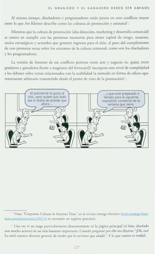 El GRANJERO Y EL GANAD ER O DEBEN SER AMI GOS
Al mismo tiempo, diseñadores)' programadores están juntos en otrO conflicto mayor
entre lo que Arr Kleiner describe como las culruras de promoción }' artesanal '.
Mientras que la culrura de promoción (alta dirección, marketing y desarrollo comercial)
se cenrrJ. en cumplir con las promesas neces.1fias para arraer c.1piral de riesgo, usuarios,
socios estratégicos y acuerdos que generen ingresos para el sitio, el peso del cumplimiento
de esas promesas recae sobre los artesanos de la cultura artesanal, como son los diseñadores
y los programadores.
L1 versión de Internet de ese conflicTO perenne entre arre y negocio (o, qUlza, entre
granjeros)' ganaderos frente a magnates del ferrocarril) incorpora OtrO nivel de complejidad
a los debates sobre temas relacionados con la usabilidad (a menudo cn forma de edicto apa-
renremcme arbitrario transmitido desde el pUntO de vista de la promoción) '.
Al presidente le gusla el
sitio. pero quiere que todo
sea el doble de grande que
ahora..
...y que esté preparado a
tiempo para la siguiente
exposición comercial de la
semana que viene.
, VÓse 'Corporare Culture in Internel lime ~ en la re'isla ura/w+lmsÍllffl (1 ww.sl[,1t1;l;y·by;;j-
nes~,cQmlprt:~ I¡m¡k ]1)) - '-1 ; e5 necesario un regislro gratuilO).
• Una vez vi un r.t.'igo particularmeme desconcerr.ant(' ('n la página principal (si bien, disenado
c()n mucho acicrto) de un sitio bastantr importame. Cuando pregumé por ello me dijeron: "iOh, eso!
l.() 5"i16 nuc.'lro ¿ ire<:tor gener:J1. de modo que 10 tuvimos que aiíadir~. Ylo que cuen10 es verdad.
12""
 