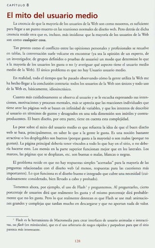 CAPiTULO 8
El mito del usuario medio
La creencia de que la mayoría de los usuarios de la '(leb son como nosotros, es suficiente
para llegar a un punto mueno en las reuniones normales de diseño web. Pero detrás de dicha
creencia reside otra que es, Illeluso, más insidiosa: que la mayoría de los usuarios de la Web
son como cualquier cosa.
Tan promo como el conllicto entre las opiniones personales y profesionales se resuelve
en tablas, la conversación suele volcarse en encontrar (ya sea la opinión de un experto, de
un investig¡¡dor, de grupos definidos o pruebas de usuario) un modo que determine lo que
a la mayoría de los usuarios les gusta o no (y averiguar qué aspecro tiene el usuario medio
medio de la Web). El único problema es que no hay Usuano usuario medio.
En realidad, todo el tiempo que he pasado observando cómo b genre UTiliza la Web me
ha hecho llegar a la conclusión contraria: todos los usuarios de la Web son únicos y todo uso
de la Web es, básicamente, idiosincrásico.
Cuanto más cuidadosamente se observa al usuario y se le escucha expresando sus inten-
ciones, motivaciones y procesos mentales, más se aprecia que las reacciones individuales que
tiene ame las páginas web se basan en infinidad de variables, y que los intentos de describir
al usuario en términos de guStoS y desagrados en una sola dimensión son inútiles y contra-
producentes. El buen diseno, por oua paree, tiene en cuenta esta complejidad.
Lo peor sobre el mito del usuario medio es que refuerza la idea de que el buen diseño
web se basa, prinClpalmelHe, en saber lo que a la gente le gusta. Es una noción bastante
atractiva: o los desplegables son buenos (porque gusta a la mayoría) o son malos (porque no
gustan). La página principal deberfa tener vínculos a todo lo que hay en el sitio, o no debe-
ría hacerse esto. Los menús en la parte superior funcionan mejor que en los laterales. Los
marcos, las páginas que se desplazan, etc. son buenas o malas, blancas o negras.
El problema reside en que no hay respuestas simples "acertadas" para la mayorfa de las
preguntas relacionada~ con el diseño web (al menos, respuesras para las cuestiones más
importantes). Lo que funciona es el diseño bueno e integrado que cubre una necesidad (cui-
dadosamente considerado, bien llevado a cabo y probado).
Tomemos ahora, por ejemplo, el uso de Flash ~ y preguntemos. Al prcguntarlc.~, cierto
porcentaje de usuarios dirá que realmente les gusta}' el mismo porcentaje dirá probable-
mente que no les gusta. Pero lo que realmcme detestan es que Flash se use mal: alllmacio-
nes grandes y complejas que tardan mucho en descargarse y que no aportan nada de valor.
l Flash es la herramiema de Macmmedia para crear interfaces de usuario animadas e interacti-
vas, no flnsh (en minúsculas), que es el uso arhinario de f:lsgos r:.ipidos y parpadean para que el sitio
parezca. más interesante.
[28
 