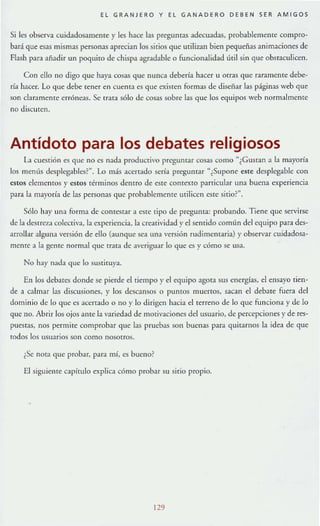 EL GRANJERO Y EL GANADERO DEBEN SER AMIGOS
$i les observa cuidadosamente}' les hace las preguntas adecuadas, probablemente compro-
bará que esas mismas personas aprecian los sitios que utilizan bien pequeñas animaciones de
Flash para añadir un poquito de chispa agradable o funcionalidad útil sin que obstaculicen.
Con ello no digo que haya cosas que nunca debería hacer u orras que raramente debe-
ría hacer. Lo que debe tener en cuenta es que exisren formas de diseñar las páginas web que
son claramente erróneas. Se tr:ua sólo de cos."ls sobre las que los equipos web normalmente
no discuren.
Antídoto para los debates religiosos
L1 cuestión es que no es nada productivo preguntar cosas como "¿Gusran a la mayoría
los mentís dcsplegables?". Lo más acertado sería preguntar "¿Supone este desplegable con
estos elementos y estos términos dentro de eSTe COnteXTO panicular una buena experiencia
para la mayoría de las personas que probablemente milicen este sirio?".
Sólo hay una forma de contestar a este lipo de pregunta: probando. Tiene que servirse
de la dcstrez:l colec¡iv:l, la experiencia, la crt'atividad y el sentido comlÍn del equipo para des-
arrollar alguna versión de ello (aunque sea una versión rudimentaria) )' observar cuidados."l-
mente a la geme normal que trata de :lveriguar lo que es y cómo se usa.
No hay n:¡da que lo suslÍmya.
En los debares donde se pierde el tiempo y el equipo agota sus energías, el ensayo tien-
de a calmar l:ls discusiones, }' los descansos o puntos muertos, sacan el debate fuera del
dominio de lo que es acenado o no y lo dirigen hacia ellerreno de lo 'lile funciona y de lo
que no. Abrir los ojos ante la variedad de motivaciones dd usuario, de percepciones}' de res-
puestas, nos permite comprobar que las pruebas son buenas para quitarnos la idea de que
todos los usuarios son como nosorros.
¿Se nO(:I que probar, para mí, es bucno~
El siguiente capítulo explica cómo probar su sitio propio.
129
 