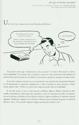 ¿Por qué no bicimos esto antes?
- Lo Ql ~ DI( ~ CLALQt.:IERA Dt.:RA"IH lA PRI).,iERA PRUEBA
D~ t.:".~III1IDAD DE SU SITIO W[B
Una vez al mes, tengo una de estas llamadas telefónicas:
Ed Grimley de XYZ Corp
me d,o su nombre_
Vamos a lanzar nuestro sitio en
dos semanas y necesitamos hacer
alguna prueba de usabihdad
¿ dos semanas?
oo
Tan pronto (01110 oigo "lanzamiento en dos semanas" (o incluso "dos Illeses") y "prue-
ba de us;¡bilid;¡d" en la misma frase, comienzo a tener ese viejo scnrirnicllIo de bombero en
primera linea dd incendio de una fábrica de productos químicos, porque sé lo que ocurre.
Si son dos semanas, enlonces es casi cierramente una petición de una pmeb;¡ desastro-
sa. El lanzamiento se aproxima rápidamente y IOdo el mundo se ponc nervioso, y final-
mcme alguien dice: "Podría ser mejor hacer alguna prueba sobre la usabilidad".
Si son dos meses, lo raro es que quieran establecer algunos debaTes imernos en des-
arrollo, normalmeme sobre algo muy específico, corno los esquemas de color. La~ opinio-
nes en la oficina se dividen en dos disefios distintos; algunos prefieren el seductor, otrOS el
elegante. Finalmenrc, alguien con suficiente innuencia para autorizar los gastos se cansa de
discutir y dice: "De acuerdo, hagamos alguna prucba para resol,'er eslO".
131
 