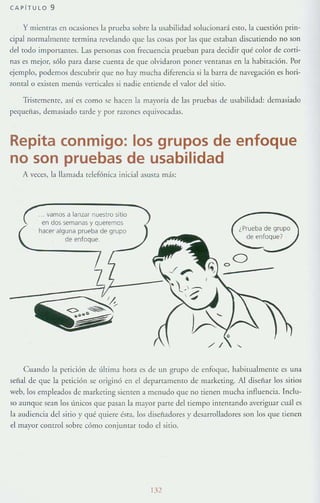 CAPiTULO 9
y mientras en ocasiones la prueba sobre la usahilidad solucionará (:5[0, la cuestión prin-
cipal norrnall1lelHc termina revelando que las cosas por las que estaban discutiendo no son
del todo importames. Las personas con frecuencia prueban para decidir qué color de corti-
nas es mejor, sólo para darse cuenta de que olvidaron poner venr:lt1as en la habitación . Por
ejemplo, podemos descubrir que no hay mucha diferencia si la barra de navegación es hon-
zontal o existen menús verticales si nadie entiende e! valor del sirio.
Tristemente, así es como se hacen la ma}'orÍ:t de las pruebas de uik1bilidad: demasiado
pequeñas, demasiado Tarde y por razones equivocadas.
Repita conmigo: los grupos de enfoque
no son pruebas de usabilidad
A veces, b llamada telefónica inicial asusta más:
.. vamos a lanzar nuestro sitio
en dos semanas y queremos
hacer alguna prueba de grupo
de enfoque.
¿Prueba de grupo
de enfoque?
Cualldo la petición de úlrima hora es de un grupo de enfoque, hahilUalmente es una
señal de que la perición se originó en el departamentO de markering. Al diseñar los sirios
web, los empleados de marketing sienten a menudo que no tienen mucha influencia. Inclu-
so aunque sean los úmcos que pasan la mayor parte de! tiempo intentando avcrigu:H cu;í! es
la audiencia del sirio }' qué quiere ésta, los diseñadores}' desarrolladores son los que tienen
d mayor control sobre cómo conjumar rodo el sitio.
132
 