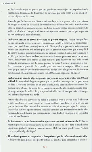 CAP fTULO 9
Yo decía que lo mejor era pensar que una prueba es como viajar: una experiencia edi-
ficante. Esto le recuerda lo diferente, y lo parecida, que es la geme, }' le da una pers-
pectiva objetiva de las cosas.
Sin embargo, finalmente, me di cuenta de que la prueba se parece más a tener visitaS
dc amigos de fuera de la ciudad. Inevitablemente. al hacer las visitas turísticas con
ellos. ve cosas de su ciudad que antes no había notado porque estaba acostumbrado
a ellas. Y, al mismo tiempo, se da cuenta de que muchas cosas que da por supuestas
no son obvias para tocio el mundo.
• Probar un U.$uario es 100% mejor que no probar ninguno. Probar siempre fun-
ciona e incluso la peor prueba con el usuario equivocado le mostrará las cosas impor-
tames que puede hacer para mejorar su sitio. Siempre doy importancia a efectuar una
prueba con usuarios en mis talleres para que las personas puedan ver que es muy fácil
de hacer y siempre procluce abundancia de valiosas visiones. Solicito un voluntario y
le pido que imente llevar a cabo una tarea en un sitio que pertenece a orro de los asis-
tcmes. Esta prueba dura menos de dicr minutos, peto la persona cuyo sitio se está
probando normalmenre escribe varias páginas de notas. Ysiempre preguman si pue-
den contar con la grabación de la prueba para mostrársela a su equipo. (Una persona
me dijo que a raíz de que los miembros de su equipo vieran la grabación, hicieron un
cambio en el sitio que les ahorró unos 100.000 dólares, segün sus cálculos.)
• Probar con un usuario al principio del proyecto es mejor que probar con 50 casi
al &nal. La mayoría de la gente supone que las pruebas tienen que ser un gran asun-
tO. Pero SI lo quiere convenir en un gran asumo, no lo hará tan claro o con rama fre-
cuencia paf3r obtener [o mejor de él. Una prueba sencilla al principio, cuando toda-
via tenga tiempo de utilizar 10 que aprenda de ella, es casi siempre más valiosa que
una sofisticada prueba más tarde.
Parte de la sabiduría convencional sobre el desarrollo web es que es muy Hcil entrar
y hacer cambios. Lo cierro es quc no resulta f.ícil hacer cambios en un sitio una vez
que está en uso. Una partc de los usuarios se re.~iSfirá a cualquier tipo de cambio, e
incluso los cambios aparentemente sencillos terminan con frecuencia reniendo efec-
{Os secundarios, de forma que es importante evitar desde el principio y en lo posible
construir mallas cosas.
• La importancia de reclutar usuarios representativos e.stá sobrestimada. Es bueno
hacer su prueba con personas como las que van a utilizar su sitio, pero es mucho más
imporrante probarlo prontO y frecuentemente. Mi lema, como puede ver, es "reclute
con rranquilidad y clasifIque".
• El hecho de probar no es aprobar o desaprobar algo. Es infomlar de su decisión.
A la gente le gusta pensar que puede urili:z.ar las pruebas para comprobar si un siste-
134
 