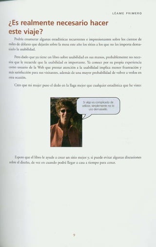 -
LÉAME PRIMERO
¿Es realmente necesario hacer
este viaje?
Podrí;l tnumcrar algunas est:1dísricas recurrentes e impresionantes sobre los ciemos de
miles de dólares que dejarán sobre b mesa este afio los sirios;l los que no les import:! derna~
siadu la LlsahiJidad.
Pero d:l.do que ya tiene un libro sobre USJbilidJ.d en sus m:mos, probablerncmc: no nece-
sita que le recuerde que IJ usabiliclad es importante. Ya conoce por su propia experiencia
como U$uano de la Veu que prestar atención a la llsabilidad implica menor frustración y
más satisfacción p;Ha sus visitantes, adenl<Ís de una mayor probabilidad de volver a verlos en
otra ocasión.
Creo que mi mujer puso el dedo CIl la llaga mejor que cualquier estadística que he visto:
SI algo es complicado de
utilizar, simplemente no lo
uso demasiado.
Espero que el libro le ayude a crear un sitio mejor y, si puede evitar algunas discusiones
sobre el disello, de vez en cuando podd llegar a casa a tiempo par:l cel1:lr.
9
 