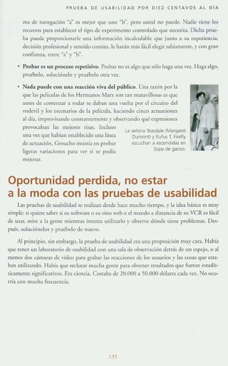 PRUEBA DE USABllIDAD POR DIEZ CENTAVO S AL D í A
Ola de navegación "a" es mejor que uno "b", pero usted no puede. Nadie tiene los
recursos para esrabb:er el tipo de experimento comtobdo que necesita. Dicha prue-
ba puede proporcionarle una información Illcalculable que junto a su experiencia,
decisión profesIonal y semido común, le harán más fácil elegir sabiamente, y con gran
confianz..1, enrre "a" y "b".
Probar es un proceso rcpctitivo. Probar no es algo que sólo haga una vez. Haga algo,
pruébelo, soluciónelo y pruébelo oua vez.
• Nada puede con una reacción viva del público. Una razón por la
que las películas de los Hermanos Marx son ran mar:l.villosas es que
antes de comenzar a rodar se daban una vuelta por el circuito del
vode'il y los escenarios de b película, haciendo cinco aCTuaciones
al día, improvisando constantemenre y observando qué expresiones
provocaban las mejores risas. Incluso
una vez que h:l.bían establecido una línea
de aCfllación, Groucho insistía en probar
ligeras variaciones para ver si se podía
meJorar.
la señora Teasdale (Margaret
Dumont) y Rufu5T. Firefly
escuchan a escondidas en
Sopa de ganso.
Oportunidad perdida, no estar
a la moda con las pruebas de usabilidad
Las pruebas dc usabilidad sc realizan desde hace mucho tiempo, y la idea básica es muy
simple: si quiere saber si su sofrware o su sitio "eb o el m:lndO:l disr:l.I1cia de su VeRes fácil
de usar, mi re a la gente miemr:ls imema miliz.ar!o y observe d6nde ¡iene problemas. Des-
pués, soluciónelos y pruébelo de nuevo.
Al principio, sin embargo, la prueba de usabilidad era un:l proposición muy C:lra. H:lbí:l
que tener un laboratOrio de us:lbilid:ld con una sala de observación derrás de un espejo, °al
menos dos cámaras de vídeo para grabar las reacciones de los usuarios y las cosas que esta-
ban utilizando. Había que reclutar mucha gente para obtener resultados que fuera n esradís-
ticamente significarivos. Era ciencia. Costaba de 20.000 a 50.000 d6lares cada VCl. No 001-
rría COI1 Ill ucha frecuencia.
135
 